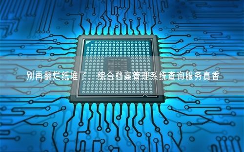 别再翻烂纸堆了,综合档案管理系统查询服务真香