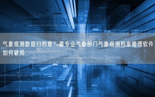 气象观测数据归档难？看专业气象部门气象观测档案管理软件如何破局