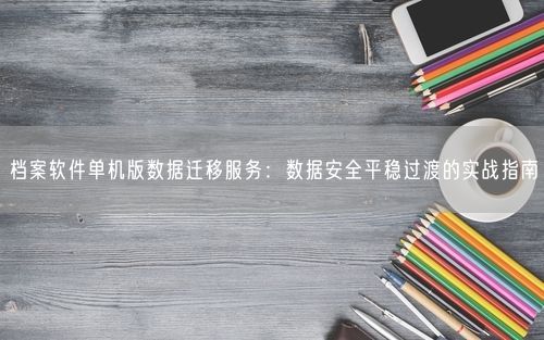 档案软件单机版数据迁移服务：数据安全平稳过渡的实战指南