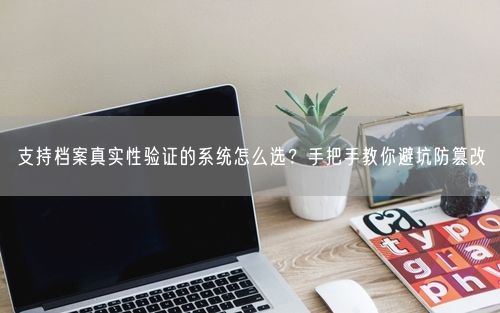 支持档案真实性验证的系统怎么选?手把手教你避坑防篡改