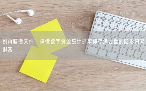 别再瞎攒文件!搞懂数字资源统计抓牢你存满云盘的隐形内容财富