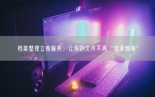 档案整理立卷服务，让你的文件不再“流浪地球”