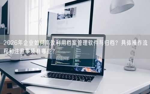 2026年企业如何高效利用档案管理软件与归档？具体操作流程和注意事项有哪些？