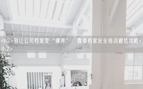 <h2>别让公司档案变“裸奔”：靠谱档案安全培训避坑攻略</h2>