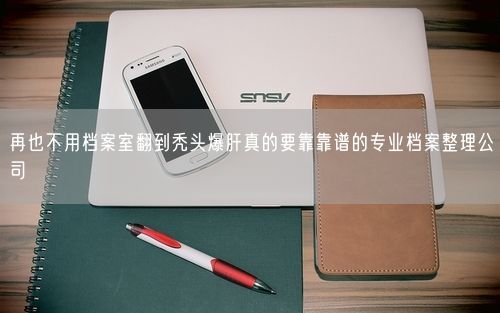 再也不用档案室翻到秃头爆肝真的要靠靠谱的专业档案整理公司