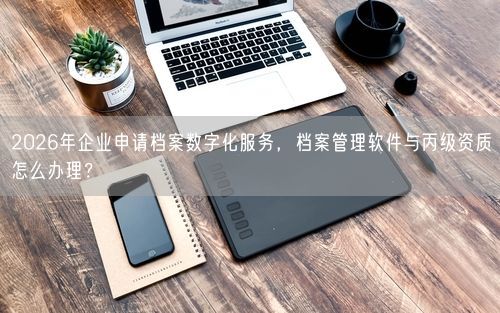 2026年企业申请档案数字化服务,档案管理软件与丙级资质怎么办理?