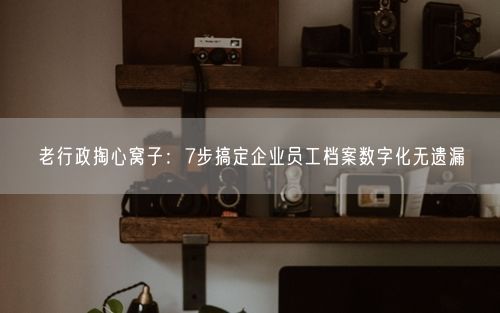 老行政掏心窝子：7步搞定企业员工档案数字化无遗漏