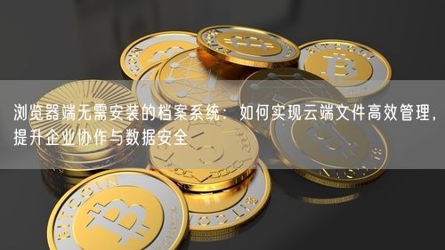 浏览器端无需安装的档案系统：如何实现云端文件高效管理，提升企业协作与数据安全