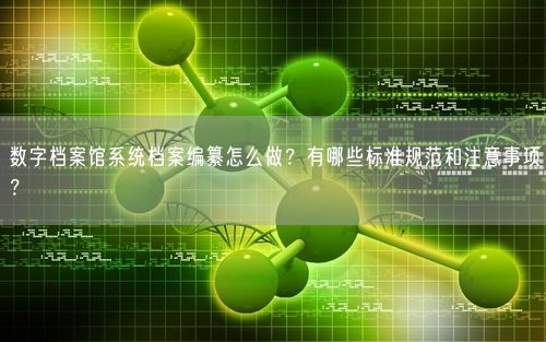 数字档案馆系统档案编纂怎么做？有哪些标准规范和注意事项？