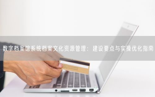 数字档案馆系统档案文化资源管理：建设要点与实操优化指南