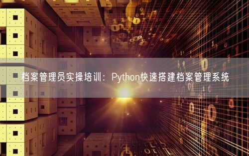 档案管理员实操培训：Python快速搭建档案管理系统