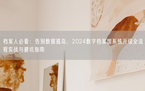档案人必看：告别数据孤岛，2024数字档案馆系统升级全流程实战与避坑指南