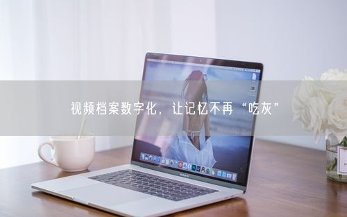 视频档案数字化，让记忆不再“吃灰”