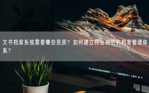 文书档案系统需要哪些资质？如何建立符合规范的档案管理体系？