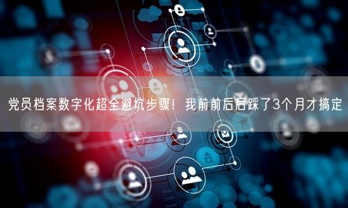 党员档案数字化超全避坑步骤！我前前后后踩了3个月才搞定