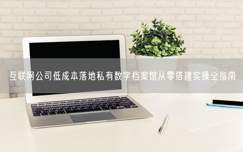 互联网公司低成本落地私有数字档案馆从零搭建实操全指南