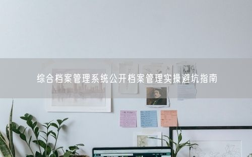 综合档案管理系统公开档案管理实操避坑指南