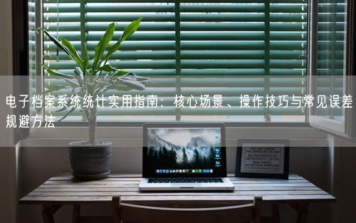 电子档案系统统计实用指南：核心场景、操作技巧与常见误差规避方法