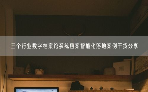 三个行业数字档案馆系统档案智能化落地案例干货分享