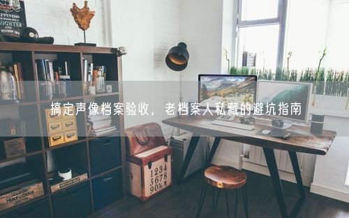 搞定声像档案验收，老档案人私藏的避坑指南