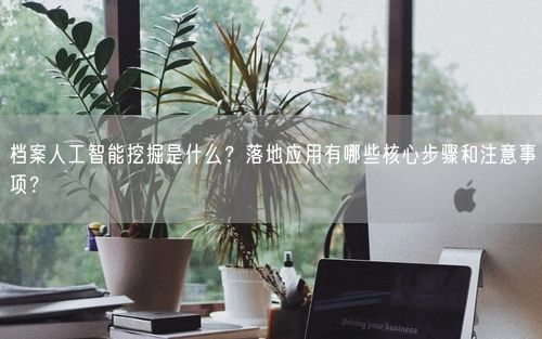 档案人工智能挖掘是什么？落地应用有哪些核心步骤和注意事项？