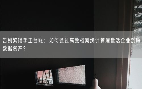 告别繁琐手工台账：如何通过高效档案统计管理盘活企业沉睡数据资产？