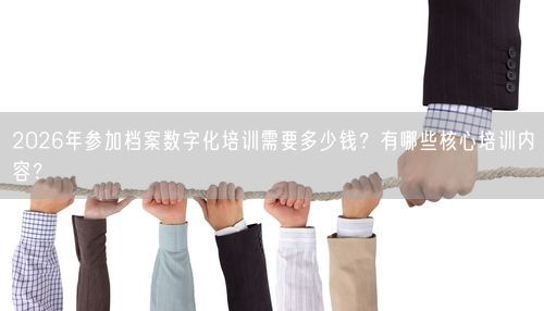 2026年参加档案数字化培训需要多少钱？有哪些核心培训内容？