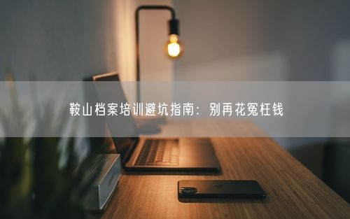 鞍山档案培训避坑指南：别再花冤枉钱
