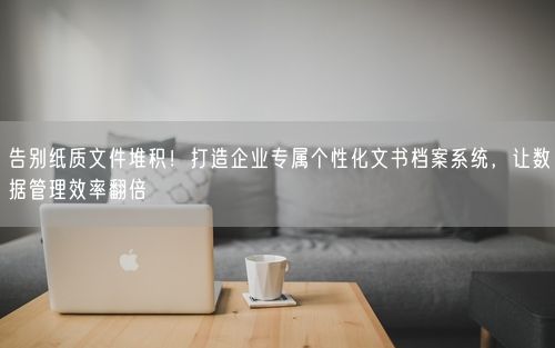 告别纸质文件堆积！打造企业专属个性化文书档案系统，让数据管理效率翻倍