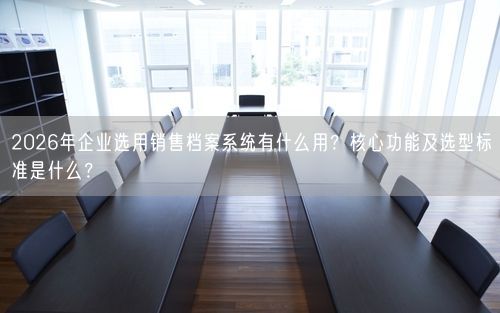 2026年企业选用销售档案系统有什么用？核心功能及选型标准是什么？