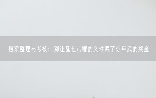 档案整理与考核:别让乱七八糟的文件毁了你年底的奖金