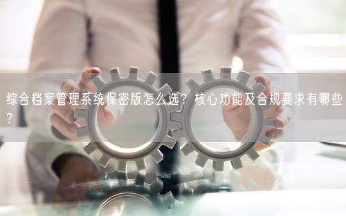 综合档案管理系统保密版怎么选？核心功能及合规要求有哪些？