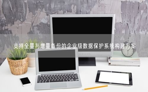 支持全量与增量备份的企业级数据保护系统构建方案