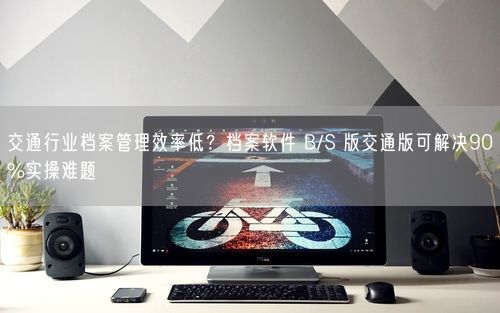 交通行业档案管理效率低？档案软件 B/S 版交通版可解决90%实操难题