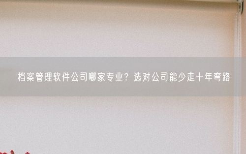 档案管理软件公司哪家专业？选对公司能少走十年弯路
