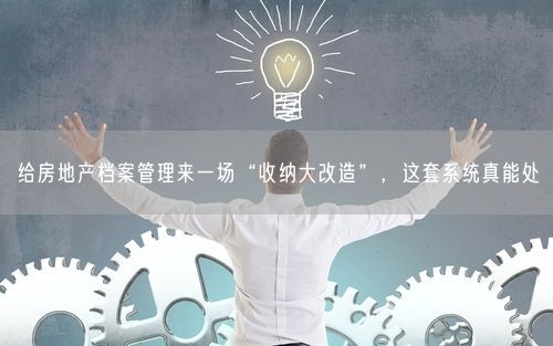 给房地产档案管理来一场“收纳大改造”，这套系统真能处
