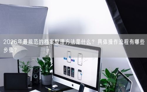 2026年最规范的档案整理方法是什么?具体操作流程有哪些步骤?