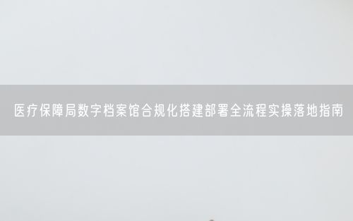 医疗保障局数字档案馆合规化搭建部署全流程实操落地指南