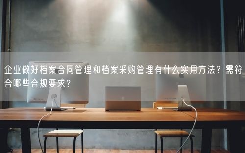 企业做好档案合同管理和档案采购管理有什么实用方法?需符合哪些合规要求?