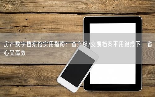 房产数字档案馆实用指南：查产权/交易档案不用跑线下，省心又高效
