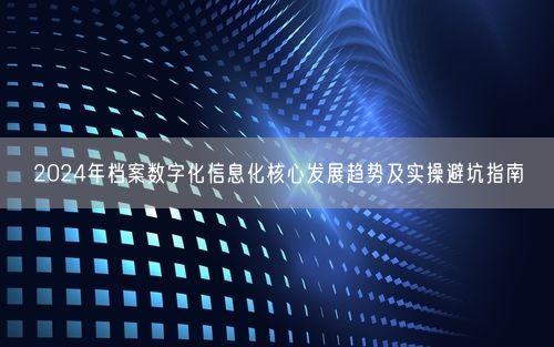 2024年档案数字化信息化核心发展趋势及实操避坑指南