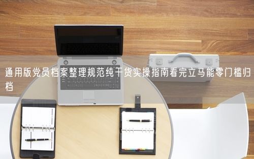 通用版党员档案整理规范纯干货实操指南看完立马能零门槛归档