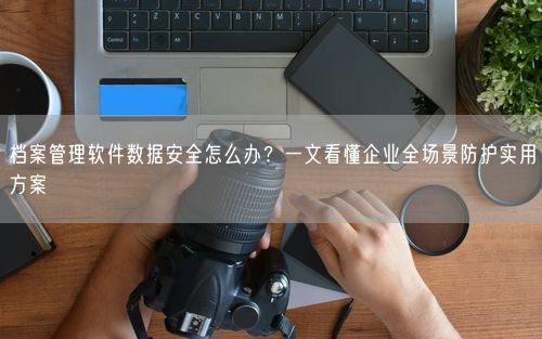 档案管理软件数据安全怎么办？一文看懂企业全场景防护实用方案