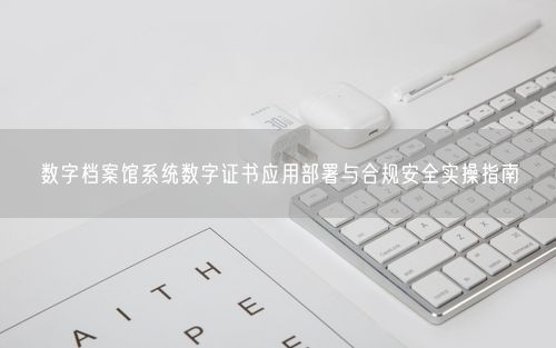 数字档案馆系统数字证书应用部署与合规安全实操指南