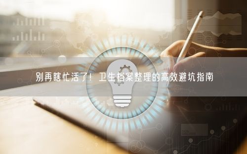 别再瞎忙活了!卫生档案整理的高效避坑指南