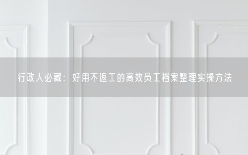 行政人必藏：好用不返工的高效员工档案整理实操方法