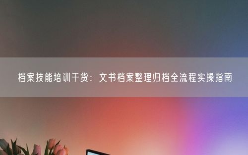 档案技能培训干货：文书档案整理归档全流程实操指南