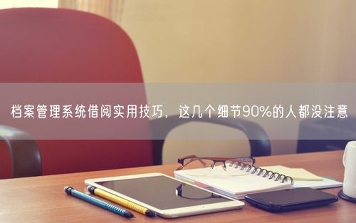 档案管理系统借阅实用技巧，这几个细节90%的人都没注意