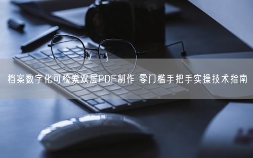 档案数字化可检索双层PDF制作 零门槛手把手实操技术指南