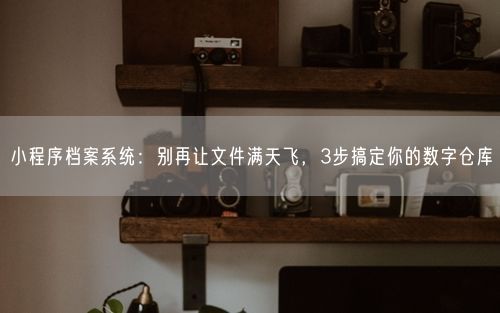 小程序档案系统:别再让文件满天飞,3步搞定你的数字仓库